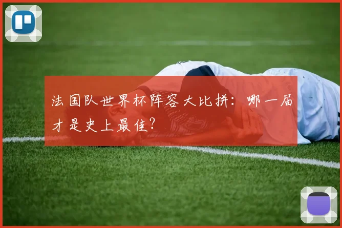法国队世界杯阵容大比拼：哪一届才是史上最佳？