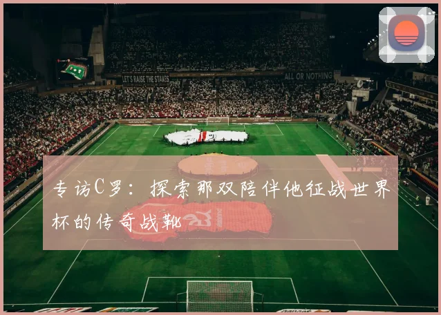 专访C罗:探索那双陪伴他征战世界杯的传奇战靴
