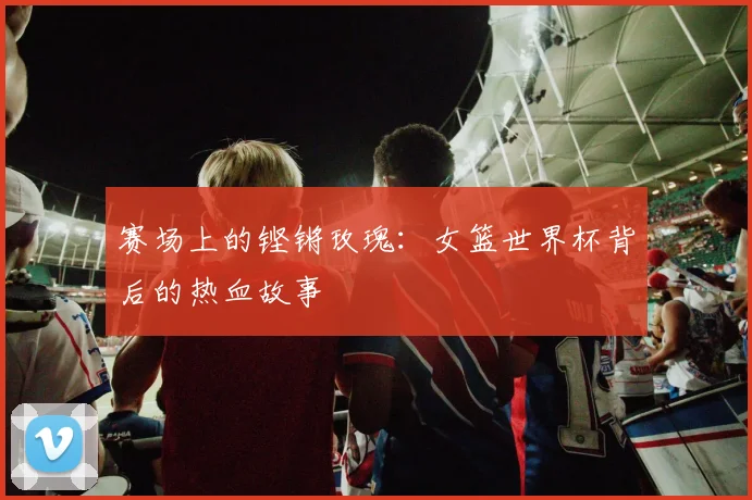 赛场上的铿锵玫瑰:女篮世界杯背后的热血故事