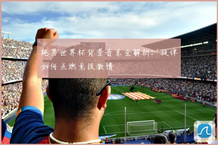 跑男世界杯背景音乐全解析：旋律如何点燃竞技激情