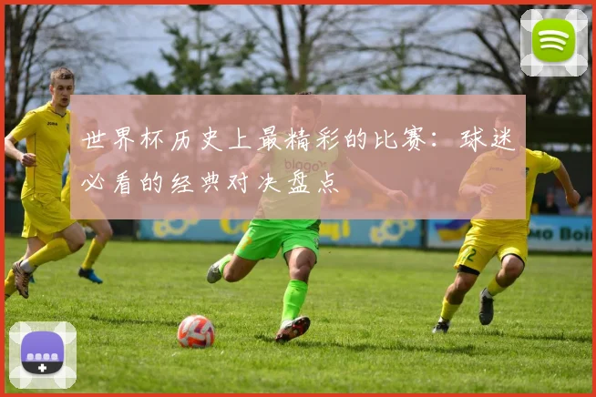 世界杯历史上最精彩的比赛:球迷必看的经典对决盘点