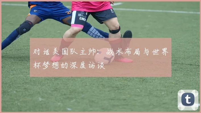 对话美国队主帅：战术布局与世界杯梦想的深度访谈