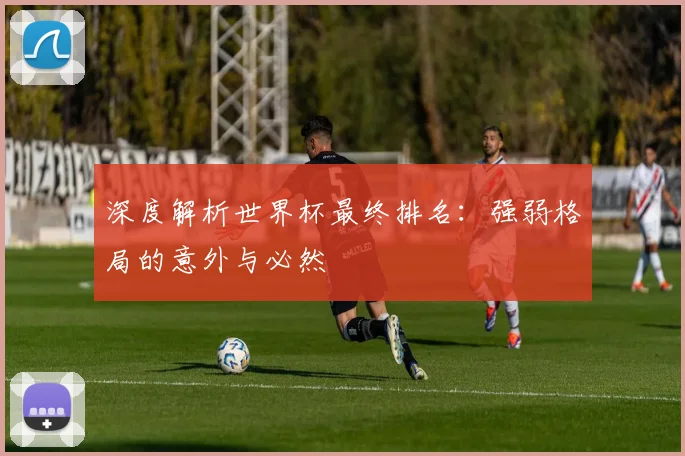 深度解析世界杯最终排名：强弱格局的意外与必然