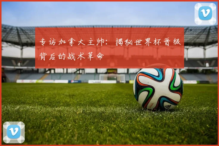 专访加拿大主帅：揭秘世界杯晋级背后的战术革命
