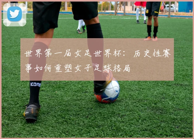 世界第一届女足世界杯：历史性赛事如何重塑女子足球格局