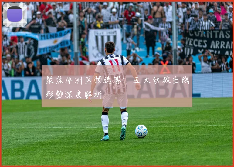 聚焦非洲区预选赛：五大劲旅出线形势深度解析