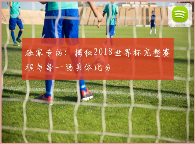 独家专访：揭秘2018世界杯完整赛程与每一场具体比分
