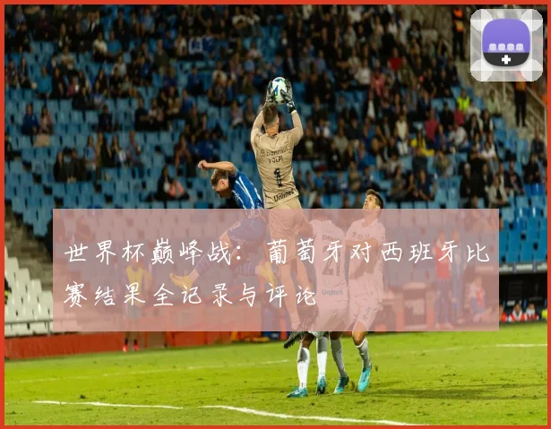 世界杯巅峰战：葡萄牙对西班牙比赛结果全记录与评论