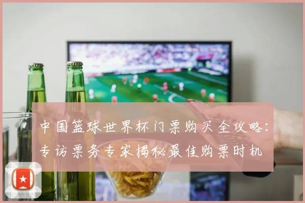 中国篮球世界杯门票购买全攻略：专访票务专家揭秘最佳购票时机