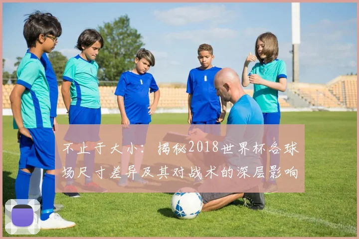 不止于大小：揭秘2018世界杯各球场尺寸差异及其对战术的深层影响