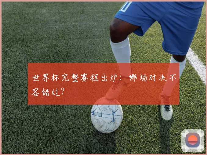世界杯完整赛程出炉：哪场对决不容错过？