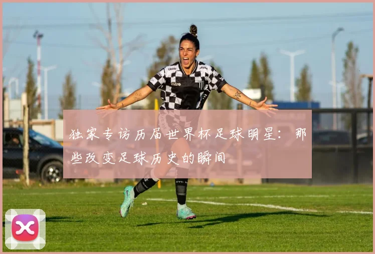 独家专访历届世界杯足球明星：那些改变足球历史的瞬间