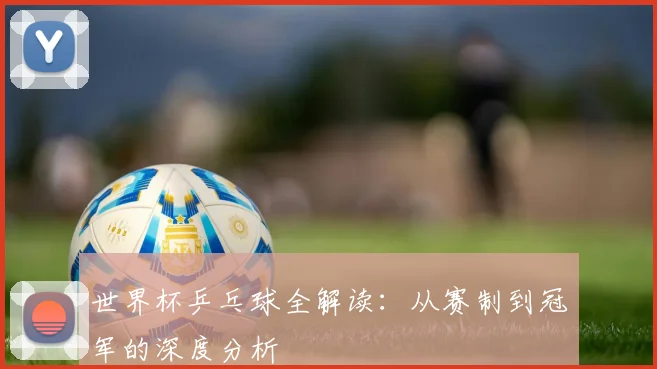 世界杯乒乓球全解读：从赛制到冠军的深度分析