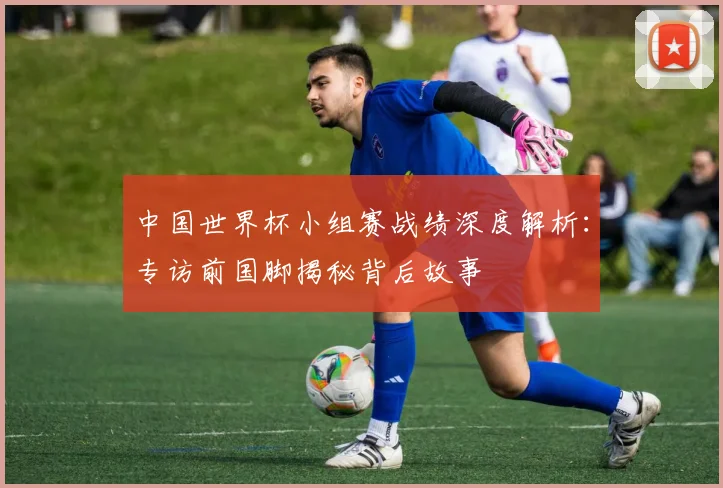 中国世界杯小组赛战绩深度解析:专访前国脚揭秘背后故事
