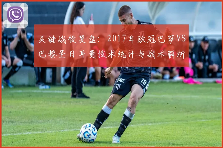 关键战役复盘：2017年欧冠巴萨VS巴黎圣日耳曼技术统计与战术解析