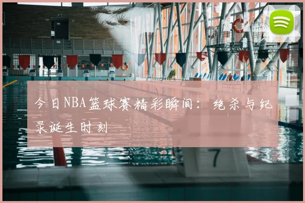 今日NBA篮球赛精彩瞬间：绝杀与纪录诞生时刻