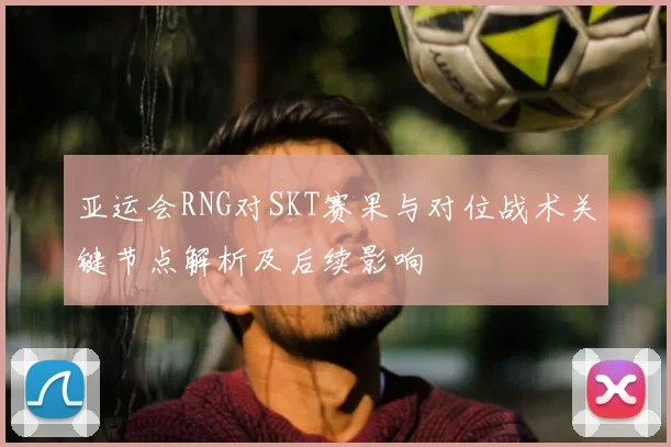 亚运会RNG对SKT赛果与对位战术关键节点解析及后续影响
