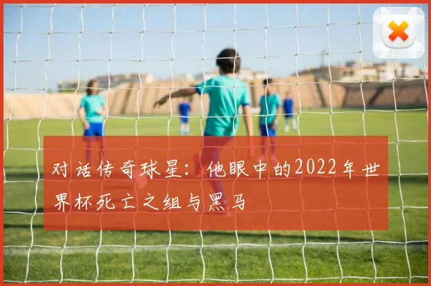 对话传奇球星：他眼中的2022年世界杯死亡之组与黑马