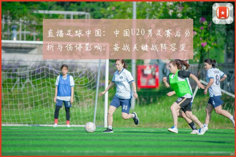 直播足球中国：中国U20男足赛后分析与伤停影响：备战关键战阵容变化与战术调整要点