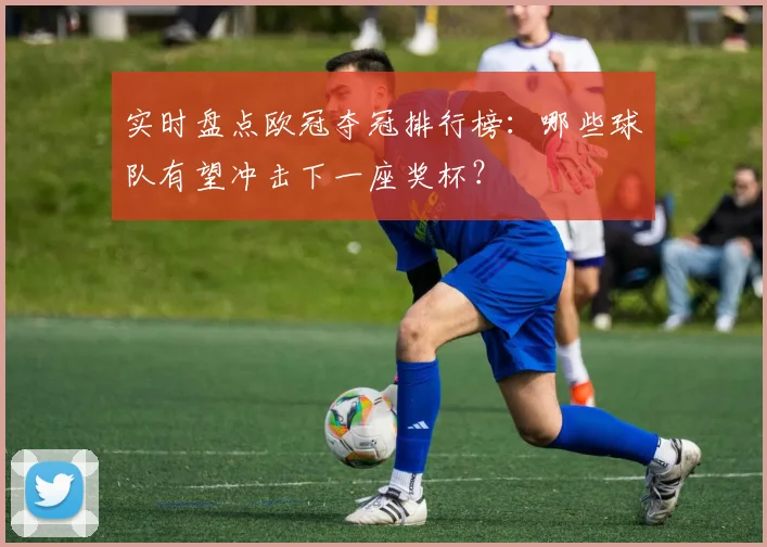 实时盘点欧冠夺冠排行榜：哪些球队有望冲击下一座奖杯？