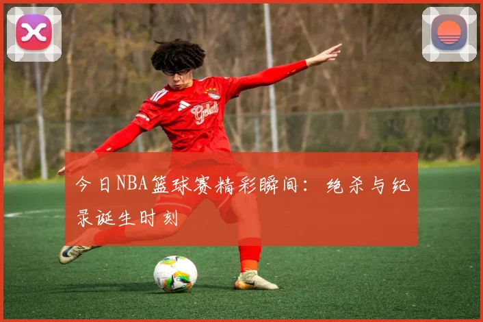 今日NBA篮球赛精彩瞬间：绝杀与纪录诞生时刻