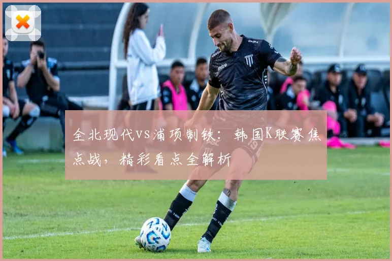 全北现代vs浦项制铁：韩国K联赛焦点战，精彩看点全解析