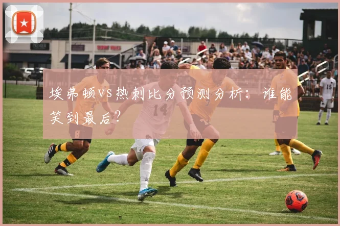 埃弗顿vs热刺比分预测分析：谁能笑到最后？