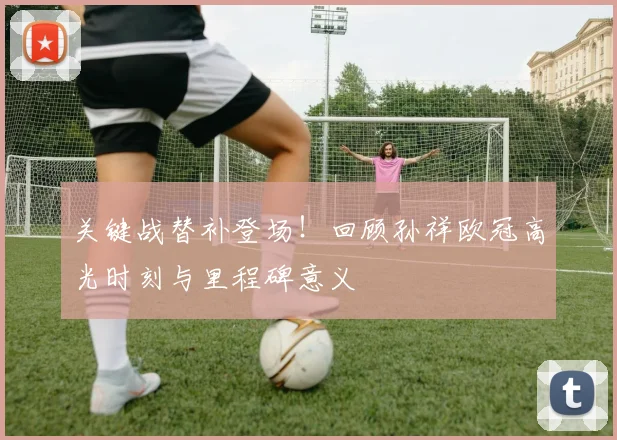 关键战替补登场！回顾孙祥欧冠高光时刻与里程碑意义