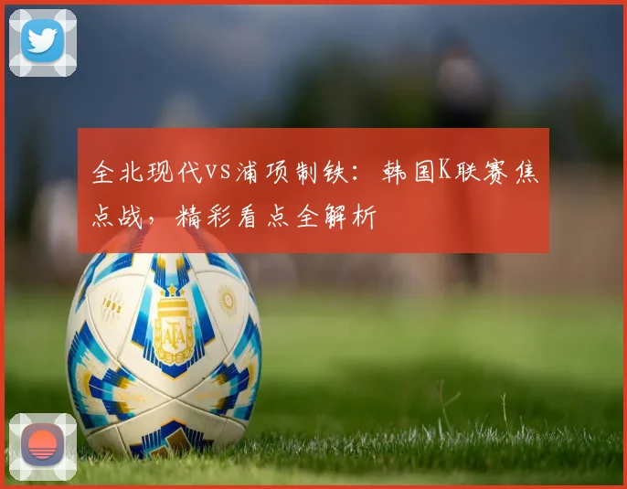 全北现代vs浦项制铁：韩国K联赛焦点战，精彩看点全解析