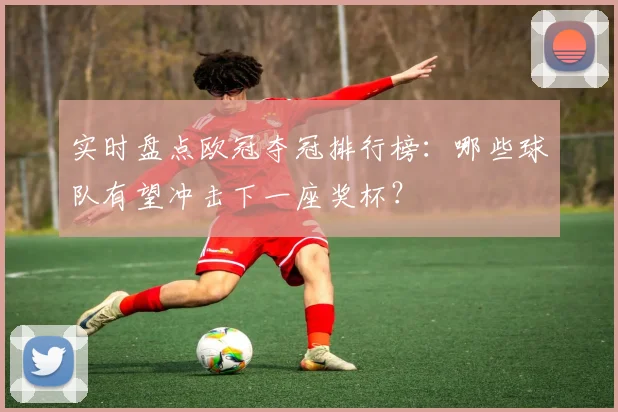 实时盘点欧冠夺冠排行榜：哪些球队有望冲击下一座奖杯？