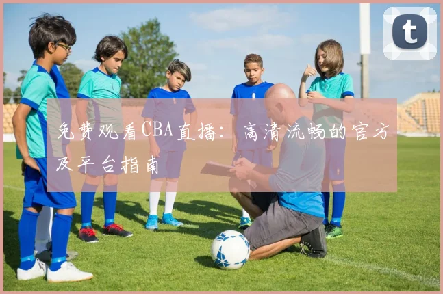 免费观看CBA直播：高清流畅的官方及平台指南