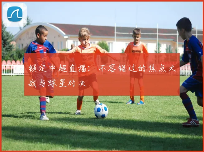 锁定中超直播:不容错过的焦点大战与球星对决