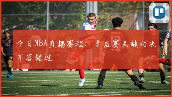 今日NBA直播赛程：季后赛关键对决不容错过