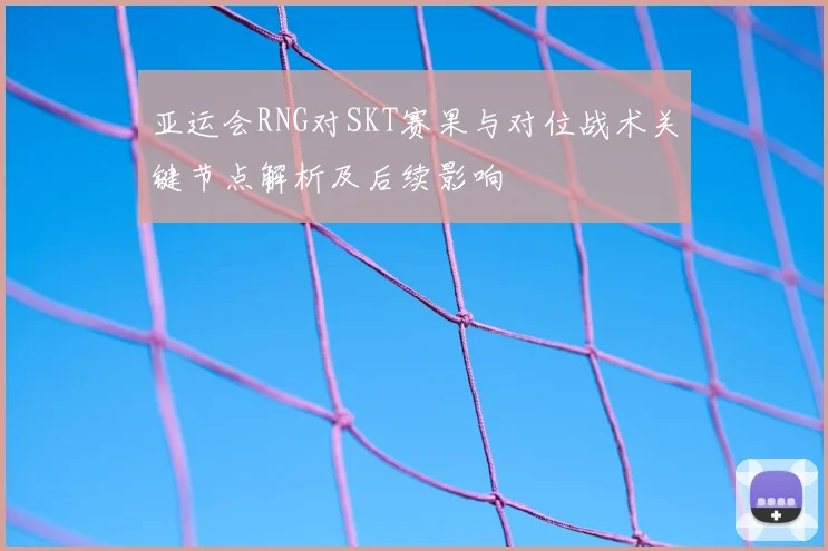 亚运会RNG对SKT赛果与对位战术关键节点解析及后续影响