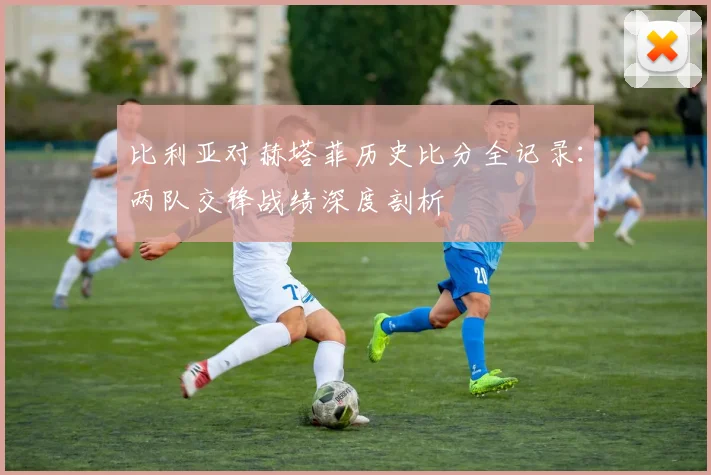 比利亚对赫塔菲历史比分全记录：两队交锋战绩深度剖析