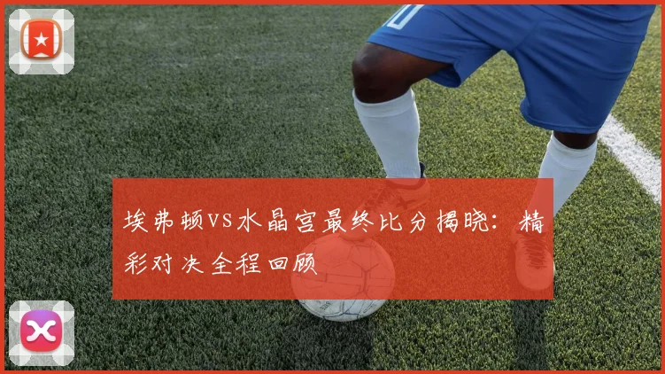 埃弗顿vs水晶宫最终比分揭晓:精彩对决全程回顾