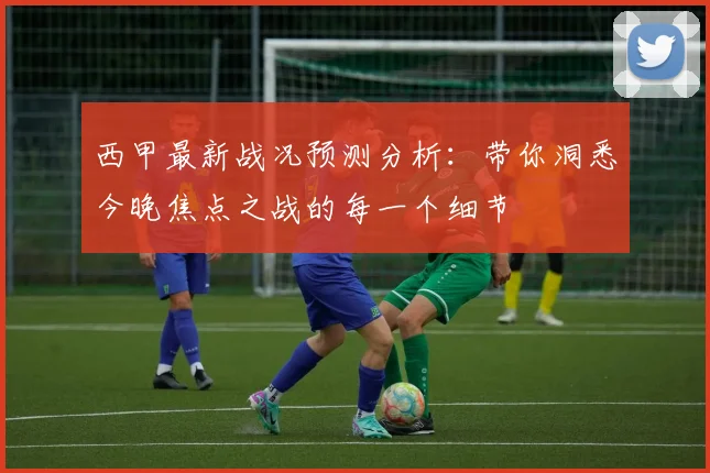西甲最新战况预测分析：带你洞悉今晚焦点之战的每一个细节