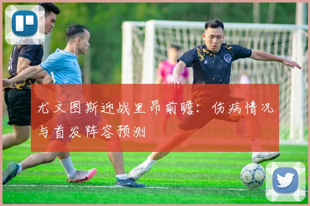 尤文图斯迎战里昂前瞻：伤病情况与首发阵容预测