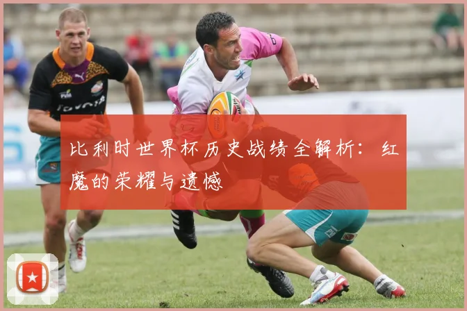 比利时世界杯历史战绩全解析：红魔的荣耀与遗憾