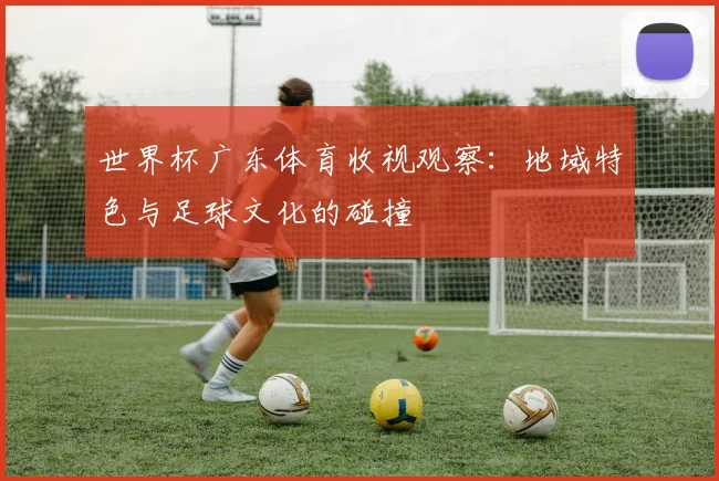 世界杯广东体育收视观察:地域特色与足球文化的碰撞