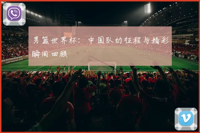 男篮世界杯:中国队的征程与精彩瞬间回顾