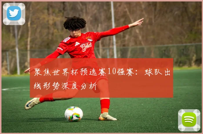 聚焦世界杯预选赛10强赛：球队出线形势深度分析