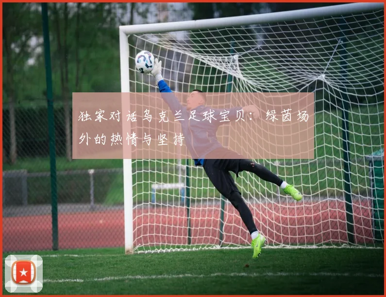独家对话乌克兰足球宝贝:绿茵场外的热情与坚持