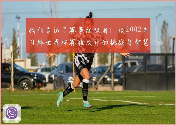 我们专访了赛事组织者：谈2002年日韩世界杯赛程设计的挑战与智慧