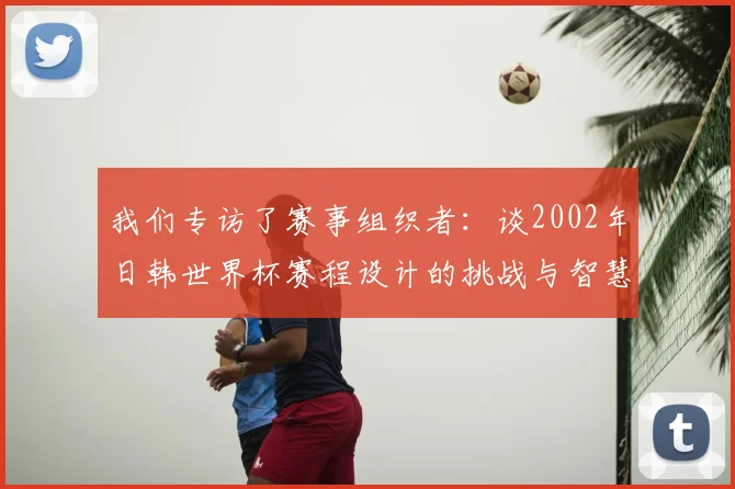 我们专访了赛事组织者：谈2002年日韩世界杯赛程设计的挑战与智慧