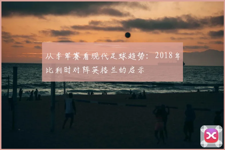 从季军赛看现代足球趋势：2018年比利时对阵英格兰的启示