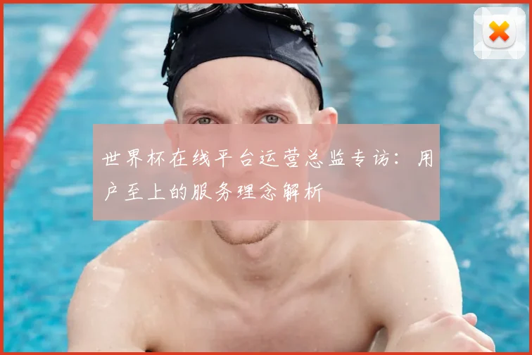 世界杯在线平台运营总监专访：用户至上的服务理念解析
