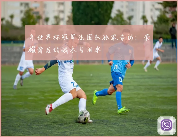 年世界杯冠军法国队独家专访：荣耀背后的战术与泪水