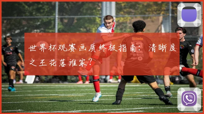 世界杯观赛画质终极指南:清晰度之王花落谁家?