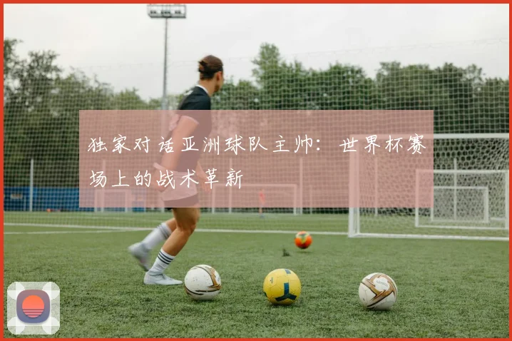 独家对话亚洲球队主帅：世界杯赛场上的战术革新